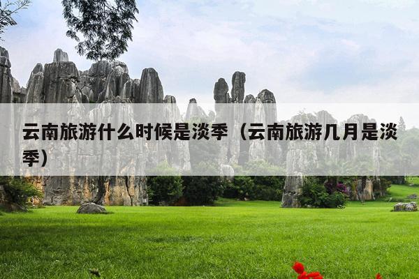 云南旅游什么时候是淡季（云南旅游几月是淡季）
