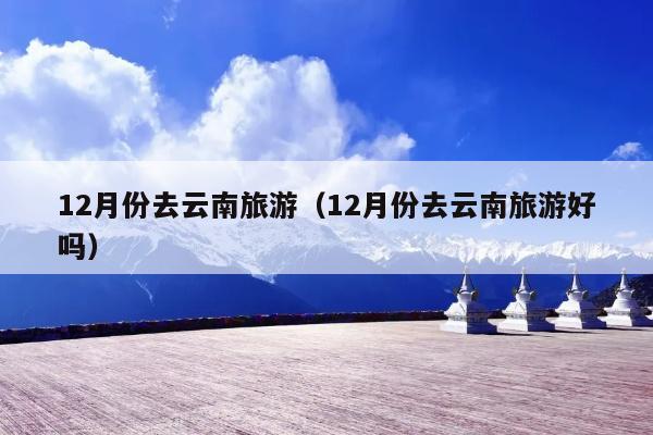 12月份去云南旅游（12月份去云南旅游好吗）