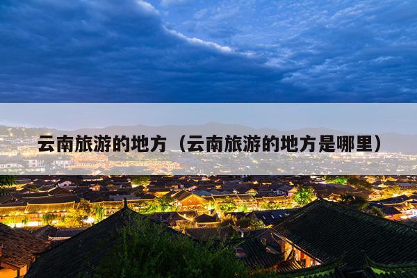 云南旅游的地方（云南旅游的地方是哪里）