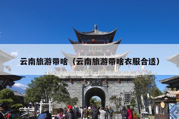 云南旅游带啥（云南旅游带啥衣服合适）