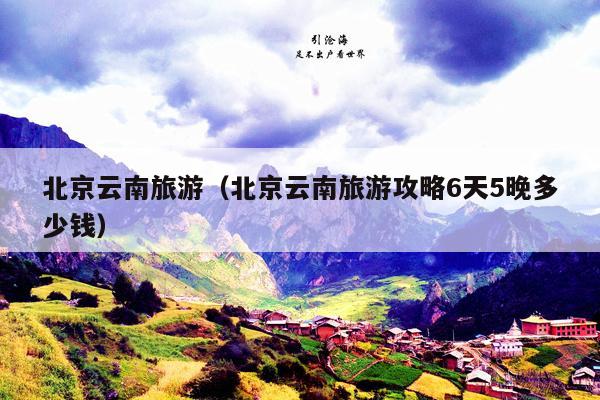 北京云南旅游（北京云南旅游攻略6天5晚多少钱）