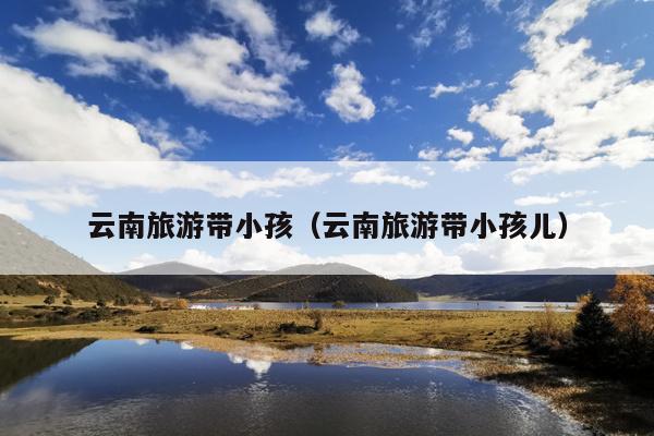 云南旅游带小孩（云南旅游带小孩儿）