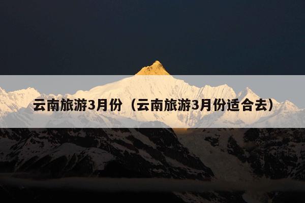 云南旅游3月份（云南旅游3月份适合去）