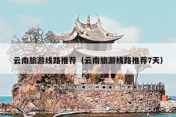 云南旅游线路推荐（云南旅游线路推荐7天）