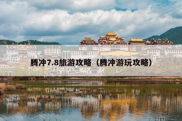 腾冲7.8旅游攻略（腾冲游玩攻略）