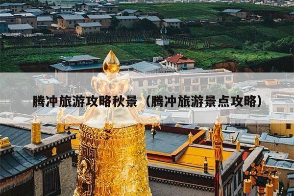 腾冲旅游攻略秋景（腾冲旅游景点攻略）