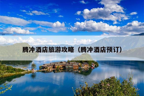 腾冲酒店旅游攻略（腾冲酒店预订）