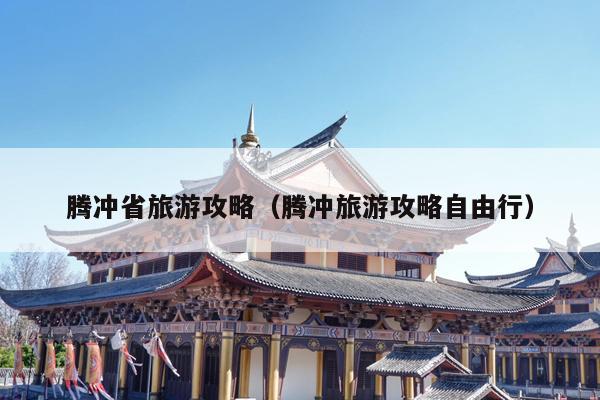 腾冲省旅游攻略（腾冲旅游攻略自由行）