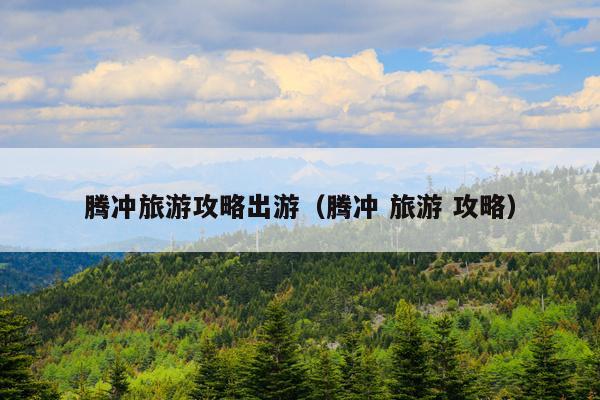 腾冲旅游攻略出游（腾冲 旅游 攻略）