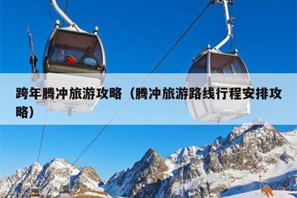 跨年腾冲旅游攻略（腾冲旅游路线行程安排攻略）