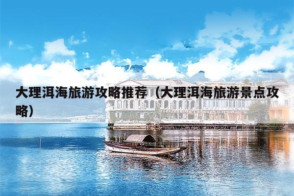 大理洱海旅游攻略推荐（大理洱海旅游景点攻略）