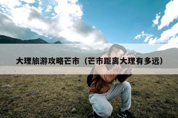 大理旅游攻略芒市（芒市距离大理有多远）