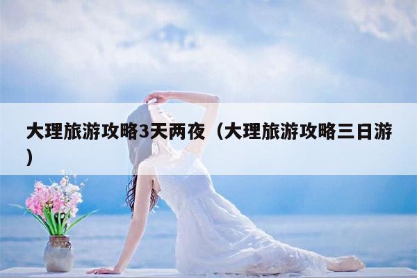 大理旅游攻略3天两夜（大理旅游攻略三日游）