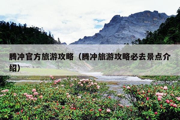 腾冲官方旅游攻略（腾冲旅游攻略必去景点介绍）
