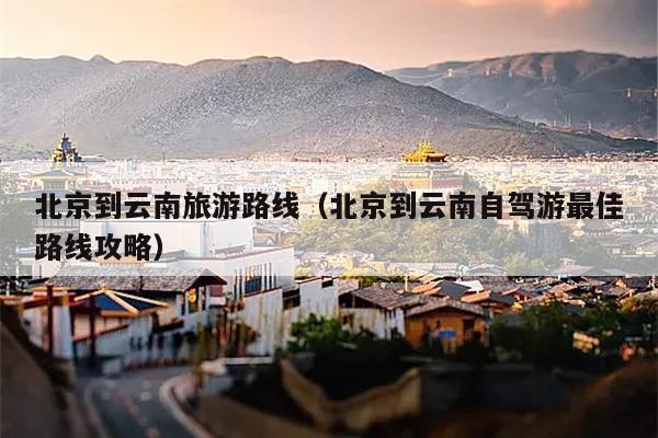 北京到云南旅游路线（北京到云南自驾游最佳路线攻略）