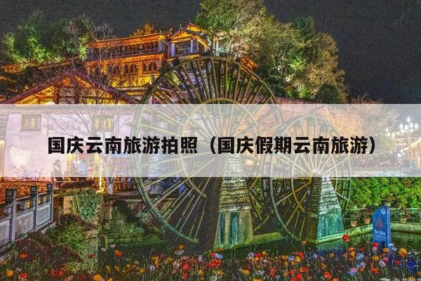 国庆云南旅游拍照（国庆假期云南旅游）