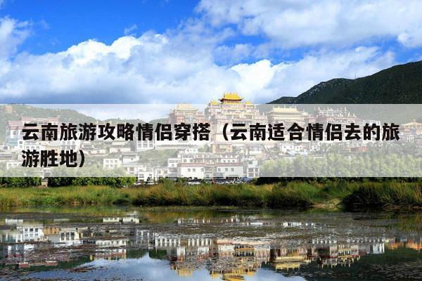 云南旅游攻略情侣穿搭（云南适合情侣去的旅游胜地）