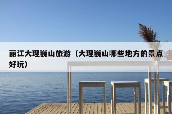 丽江大理巍山旅游（大理巍山哪些地方的景点好玩）
