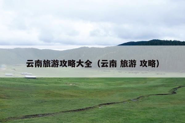 云南旅游攻略大全（云南 旅游 攻略）