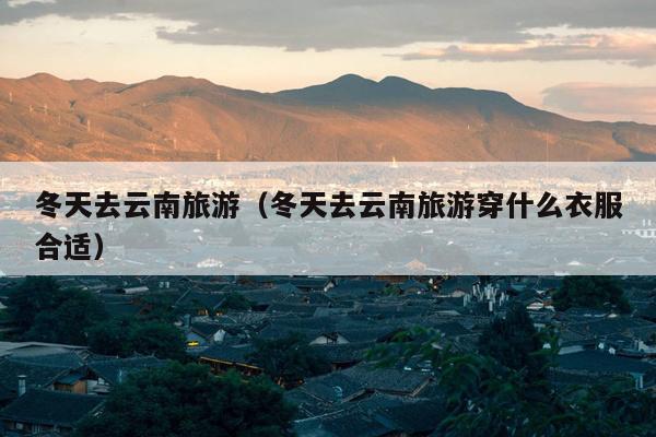 冬天去云南旅游（冬天去云南旅游穿什么衣服合适）