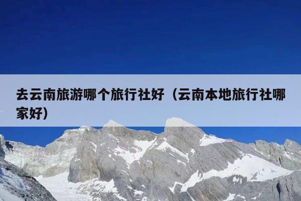 去云南旅游哪个旅行社好（云南本地旅行社哪家好）
