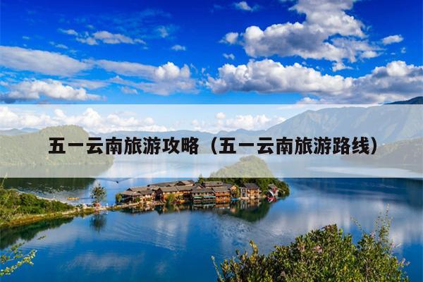 五一云南旅游攻略（五一云南旅游路线）
