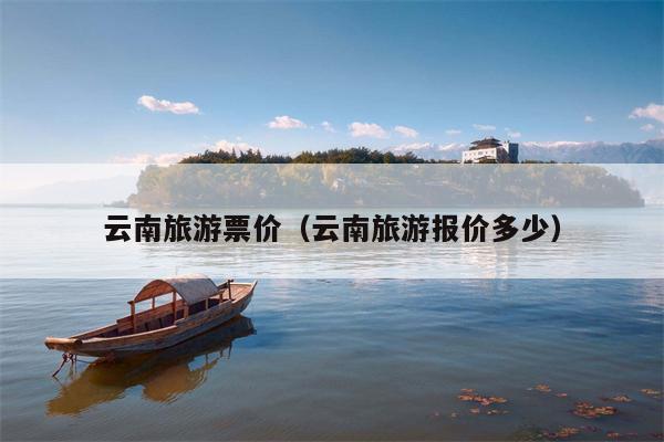 云南旅游票价（云南旅游报价多少）
