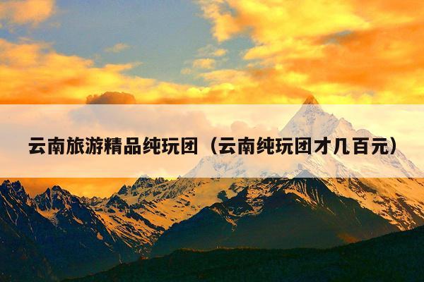 云南旅游精品纯玩团（云南纯玩团才几百元）