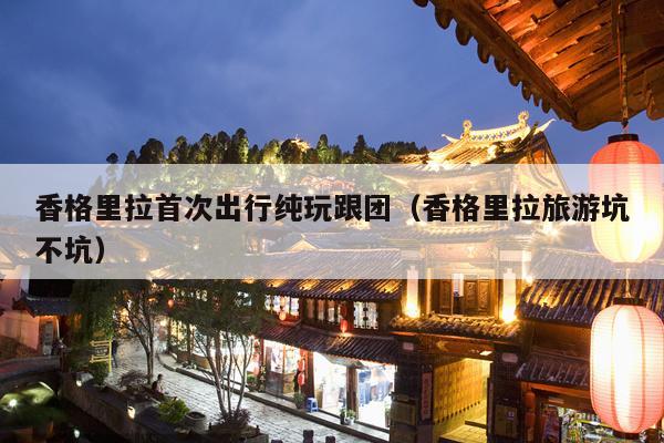 香格里拉首次出行纯玩跟团（香格里拉旅游坑不坑）