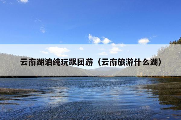 云南湖泊纯玩跟团游（云南旅游什么湖）