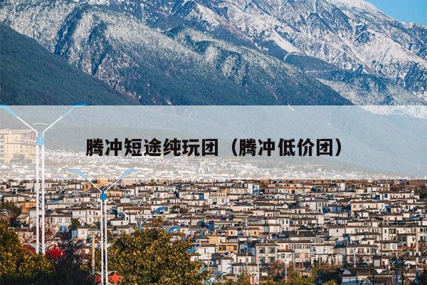 腾冲短途纯玩团（腾冲低价团）